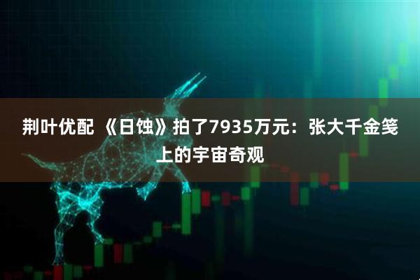 荆叶优配 《日蚀》拍了7935万元：张大千金笺上的宇宙奇观