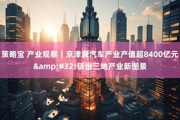 策略宝 产业观察|京津冀汽车产业产值超8400亿元 链出三地产业新图景