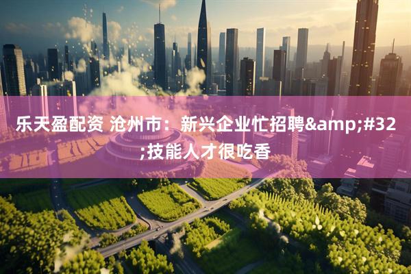 乐天盈配资 沧州市：新兴企业忙招聘 技能人才很吃香
