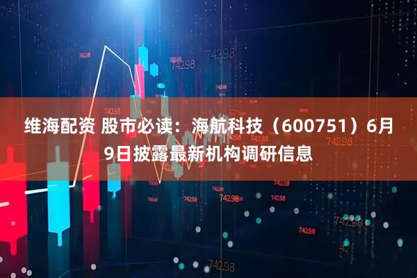 维海配资 股市必读：海航科技（600751）6月9日披露最新机构调研信息