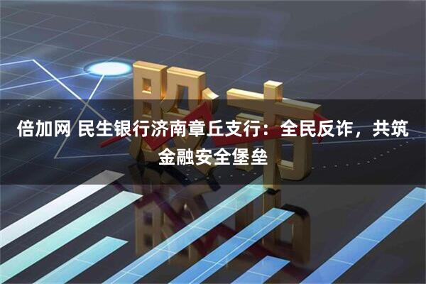 倍加网 民生银行济南章丘支行：全民反诈，共筑金融安全堡垒