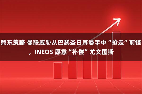 鼎东策略 曼联威胁从巴黎圣日耳曼手中“抢走”前锋，INEOS 愿意“补偿”尤文图斯