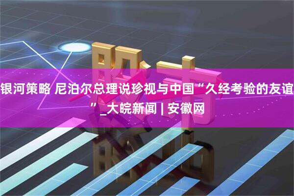 银河策略 尼泊尔总理说珍视与中国“久经考验的友谊”_大皖新闻 | 安徽网