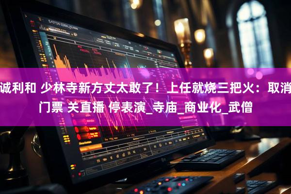 诚利和 少林寺新方丈太敢了！上任就烧三把火：取消门票 关直播 停表演_寺庙_商业化_武僧