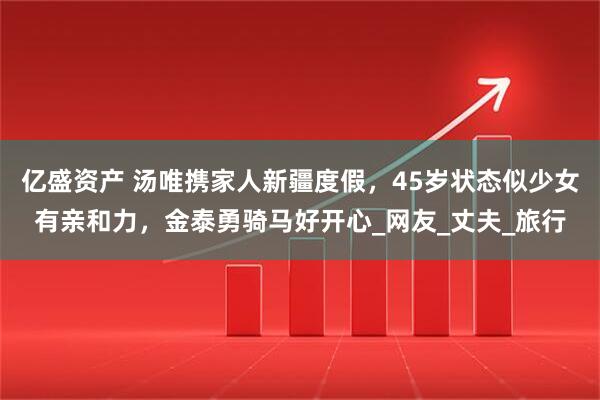 亿盛资产 汤唯携家人新疆度假，45岁状态似少女有亲和力，金泰勇骑马好开心_网友_丈夫_旅行