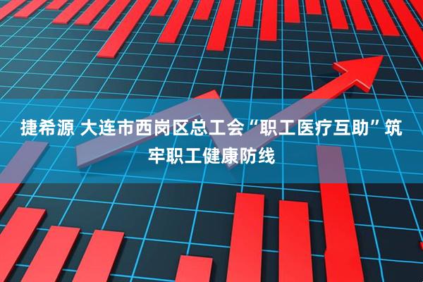 捷希源 大连市西岗区总工会“职工医疗互助”筑牢职工健康防线