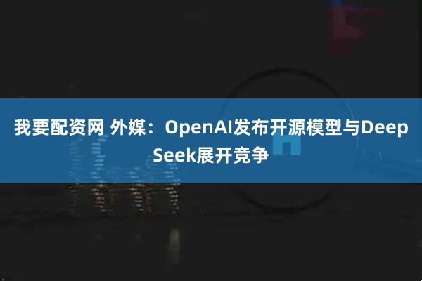 我要配资网 外媒：OpenAI发布开源模型与DeepSeek展开竞争
