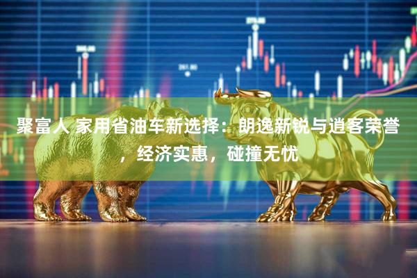 聚富人 家用省油车新选择：朗逸新锐与逍客荣誉，经济实惠，碰撞无忧