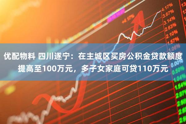 优配物料 四川遂宁：在主城区买房公积金贷款额度提高至100万元，多子女家庭可贷110万元