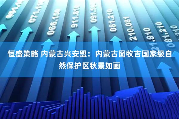 恒盛策略 内蒙古兴安盟：内蒙古图牧吉国家级自然保护区秋景如画