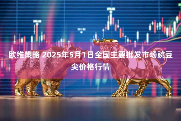 欧维策略 2025年5月1日全国主要批发市场豌豆尖价格行情