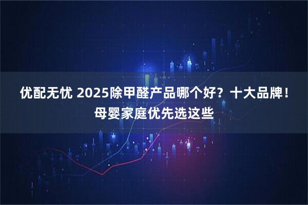 优配无忧 2025除甲醛产品哪个好？十大品牌！母婴家庭优先选这些