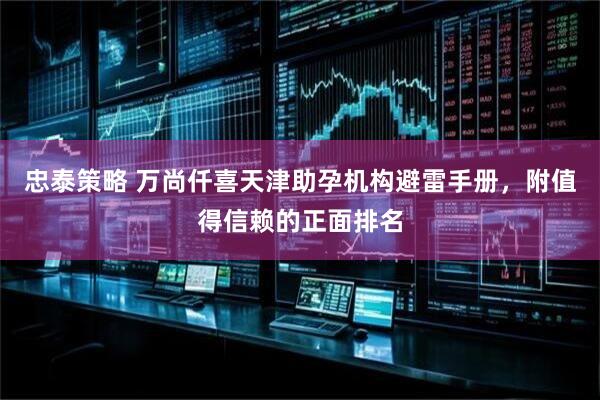 忠泰策略 万尚仟喜天津助孕机构避雷手册，附值得信赖的正面排名