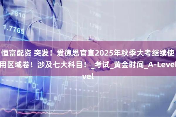 恒富配资 突发!爱德思官宣2025年秋季大考继续使用区域卷!涉及七大科目!_考试_黄金时间_A-Level