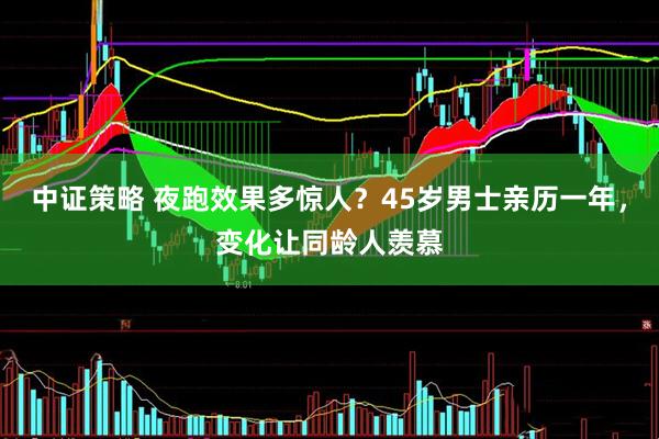 中证策略 夜跑效果多惊人？45岁男士亲历一年，变化让同龄人羡慕